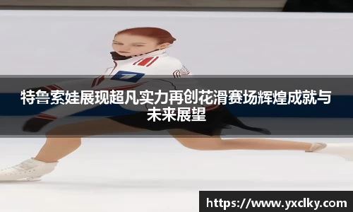 特鲁索娃展现超凡实力再创花滑赛场辉煌成就与未来展望
