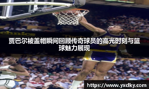 贾巴尔被盖帽瞬间回顾传奇球员的高光时刻与篮球魅力展现